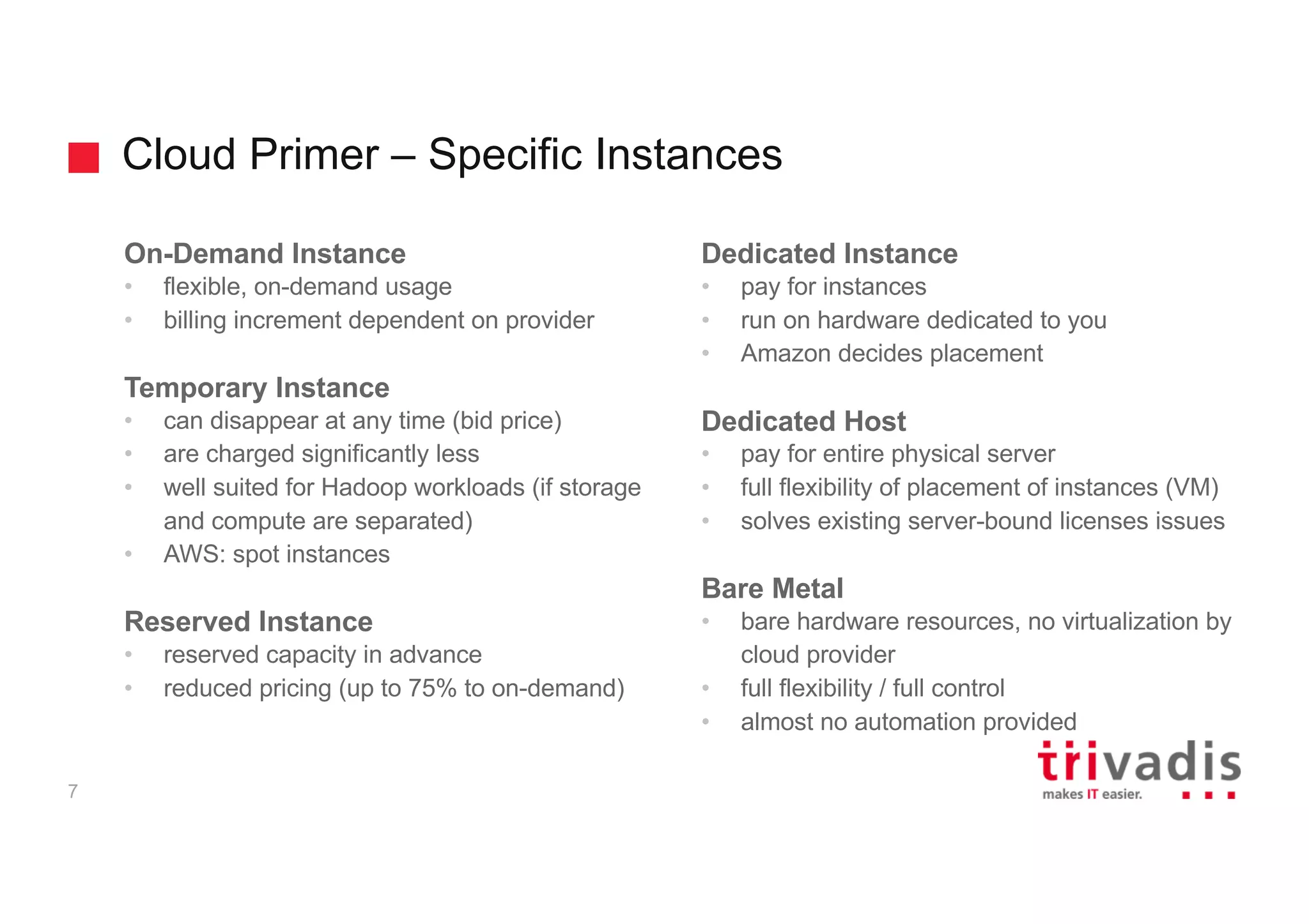 Cloud Primer – Specific Instances
7
On-Demand Instance
• flexible, on-demand usage
• billing increment dependent on provider
Temporary Instance
• can disappear at any time (bid price)
• are charged significantly less
• well suited for Hadoop workloads (if storage
and compute are separated)
• AWS: spot instances
Reserved Instance
• reserved capacity in advance
• reduced pricing (up to 75% to on-demand)
Dedicated Instance
• pay for instances
• run on hardware dedicated to you
• Amazon decides placement
Dedicated Host
• pay for entire physical server
• full flexibility of placement of instances (VM)
• solves existing server-bound licenses issues
Bare Metal
• bare hardware resources, no virtualization by
cloud provider
• full flexibility / full control
• almost no automation provided
 
