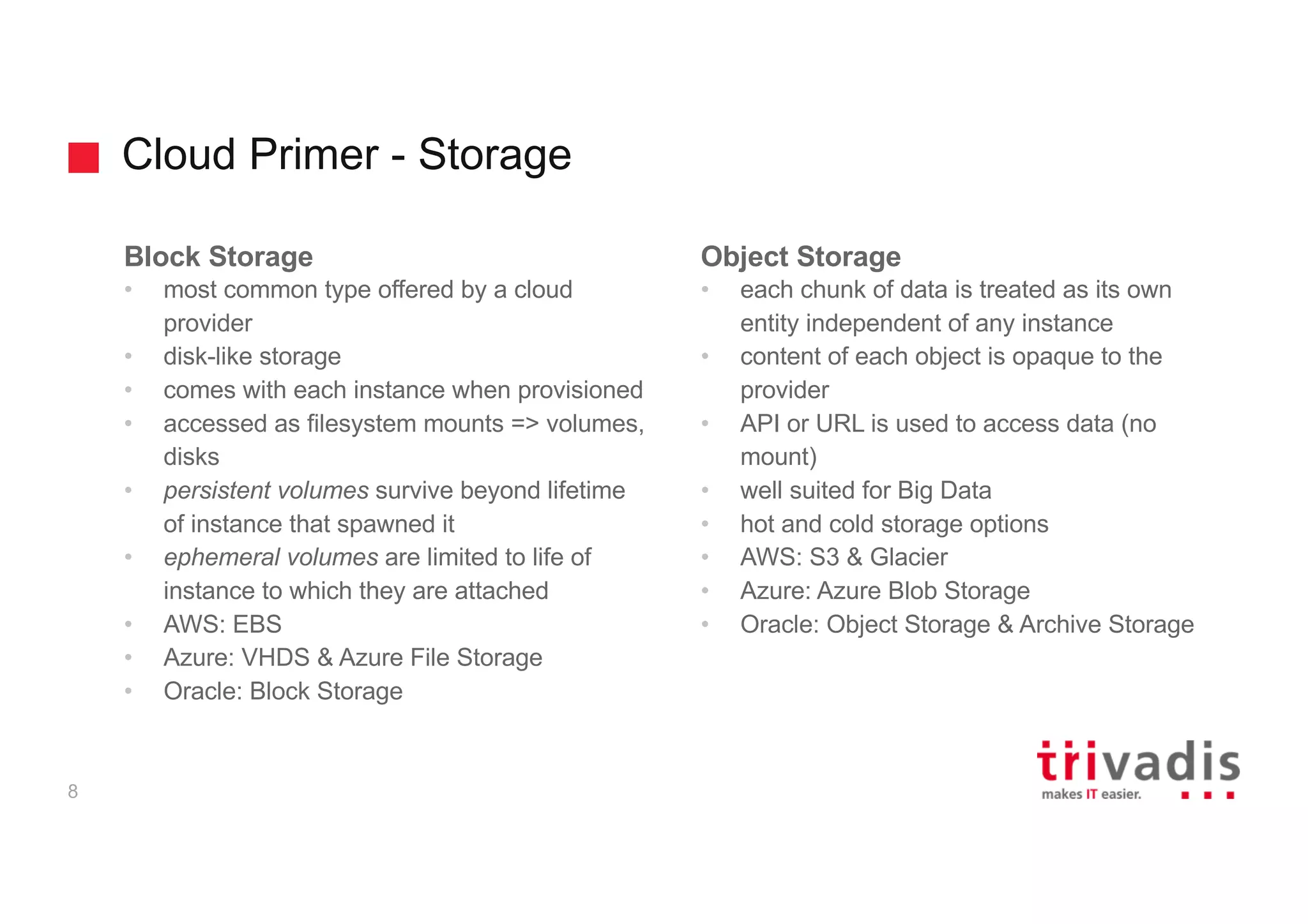 Cloud Primer - Storage
8
Block Storage
• most common type offered by a cloud
provider
• disk-like storage
• comes with each instance when provisioned
• accessed as filesystem mounts => volumes,
disks
• persistent volumes survive beyond lifetime
of instance that spawned it
• ephemeral volumes are limited to life of
instance to which they are attached
• AWS: EBS
• Azure: VHDS & Azure File Storage
• Oracle: Block Storage
Object Storage
• each chunk of data is treated as its own
entity independent of any instance
• content of each object is opaque to the
provider
• API or URL is used to access data (no
mount)
• well suited for Big Data
• hot and cold storage options
• AWS: S3 & Glacier
• Azure: Azure Blob Storage
• Oracle: Object Storage & Archive Storage
 