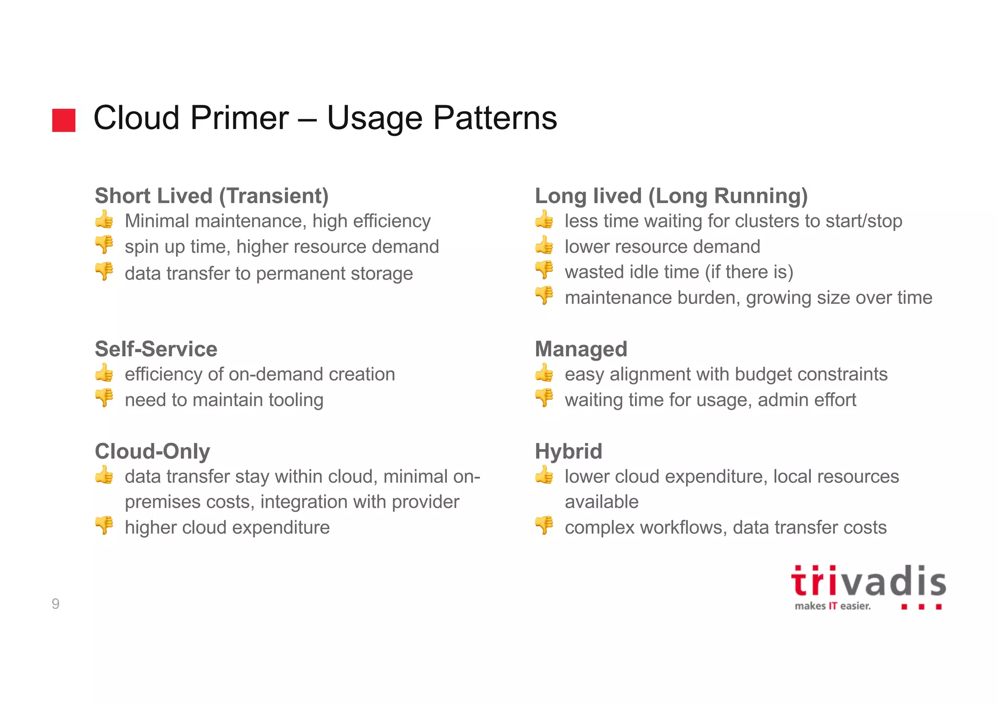Cloud Primer – Usage Patterns
9
Short Lived (Transient)
👍 Minimal maintenance, high efficiency
👎 spin up time, higher resource demand
👎 data transfer to permanent storage
Self-Service
👍 efficiency of on-demand creation
👎 need to maintain tooling
Cloud-Only
👍 data transfer stay within cloud, minimal on-
premises costs, integration with provider
👎 higher cloud expenditure
Long lived (Long Running)
👍 less time waiting for clusters to start/stop
👍 lower resource demand
👎 wasted idle time (if there is)
👎 maintenance burden, growing size over time
Managed
👍 easy alignment with budget constraints
👎 waiting time for usage, admin effort
Hybrid
👍 lower cloud expenditure, local resources
available
👎 complex workflows, data transfer costs
 