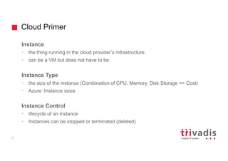 Cloud Primer
5
Instance
• the thing running in the cloud provider’s infrastructure
• can be a VM but does not have to be
Instance Type
• the size of the instance (Combination of CPU, Memory, Disk Storage => Cost)
• Azure: Instance sizes
Instance Control
• lifecycle of an instance
• Instances can be stopped or terminated (deleted)
 