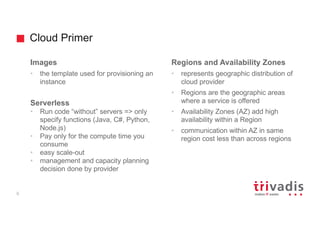 Cloud Primer
6
Images
• the template used for provisioning an
instance
Serverless
• Run code “without” servers => only
specify functions (Java, C#, Python,
Node.js)
• Pay only for the compute time you
consume
• easy scale-out
• management and capacity planning
decision done by provider
Regions and Availability Zones
• represents geographic distribution of
cloud provider
• Regions are the geographic areas
where a service is offered
• Availability Zones (AZ) add high
availability within a Region
• communication within AZ in same
region cost less than across regions
 