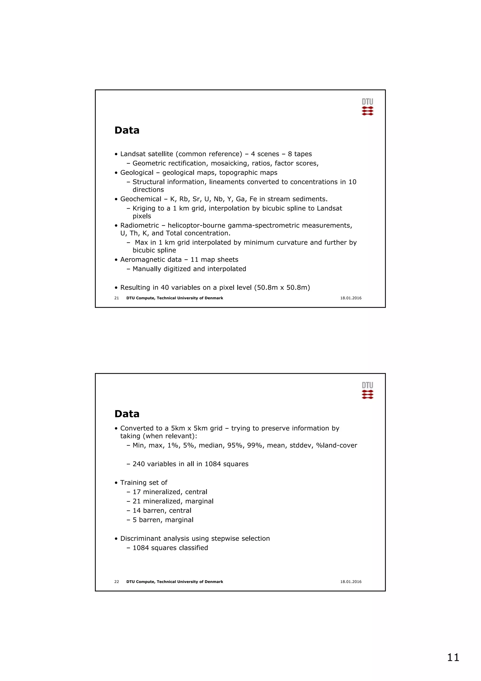 11
DTU Compute, Technical University of Denmark
Data
• Landsat satellite (common reference) – 4 scenes – 8 tapes
– Geometric rectification, mosaicking, ratios, factor scores,
• Geological – geological maps, topographic maps
– Structural information, lineaments converted to concentrations in 10
directions
• Geochemical – K, Rb, Sr, U, Nb, Y, Ga, Fe in stream sediments.
– Kriging to a 1 km grid, interpolation by bicubic spline to Landsat
pixels
• Radiometric – helicoptor-bourne gamma-spectrometric measurements,
U, Th, K, and Total concentration.
– Max in 1 km grid interpolated by minimum curvature and further by
bicubic spline
• Aeromagnetic data – 11 map sheets
– Manually digitized and interpolated
• Resulting in 40 variables on a pixel level (50.8m x 50.8m)
21 18.01.2016
DTU Compute, Technical University of Denmark
Data
• Converted to a 5km x 5km grid – trying to preserve information by
taking (when relevant):
– Min, max, 1%, 5%, median, 95%, 99%, mean, stddev, %land-cover
– 240 variables in all in 1084 squares
• Training set of
– 17 mineralized, central
– 21 mineralized, marginal
– 14 barren, central
– 5 barren, marginal
• Discriminant analysis using stepwise selection
– 1084 squares classified
22 18.01.2016
 