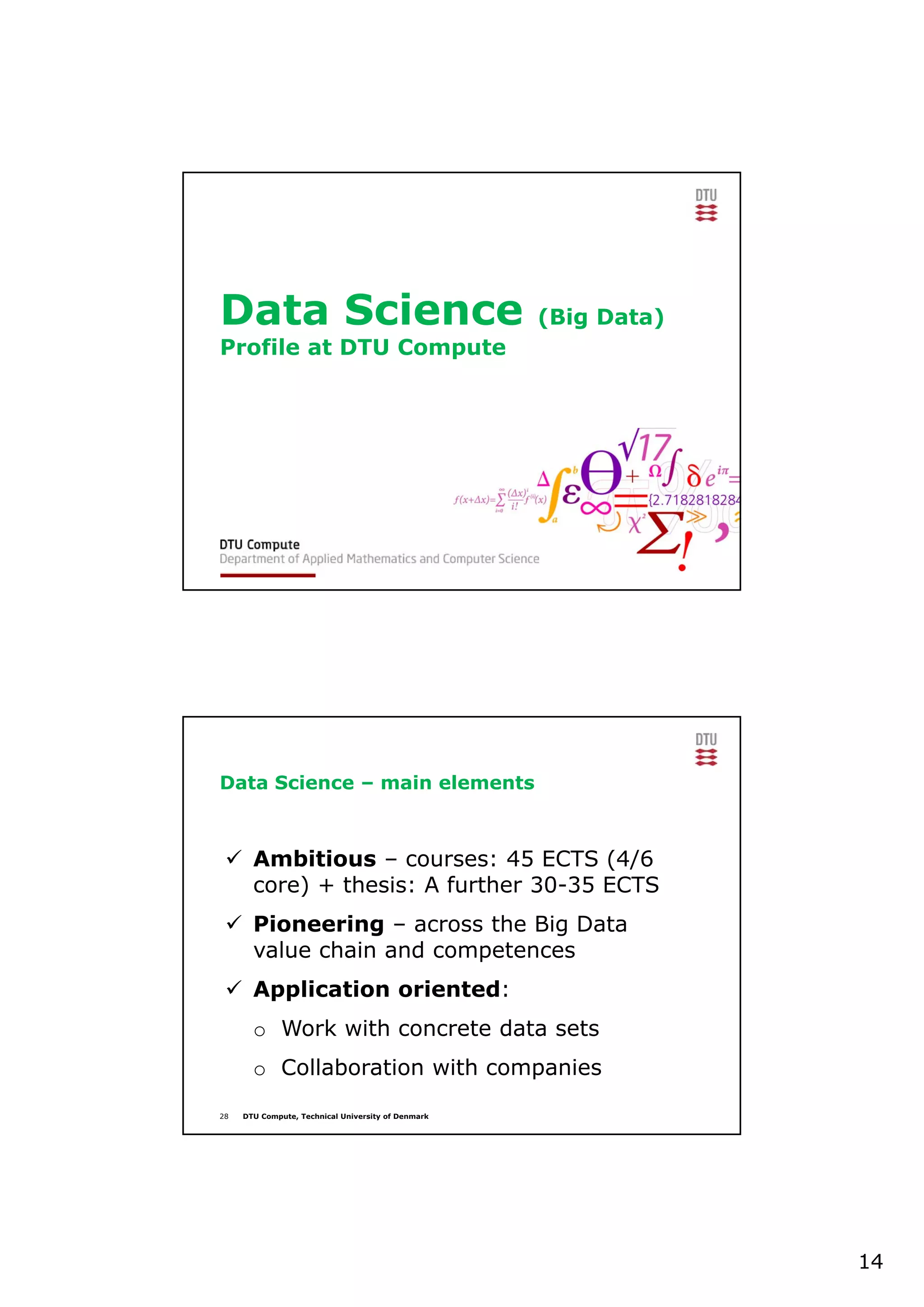 14
Data Science (Big Data)
Profile at DTU Compute
28 DTU Compute, Technical University of Denmark
Data Science – main elements
 Ambitious – courses: 45 ECTS (4/6
core) + thesis: A further 30-35 ECTS
 Pioneering – across the Big Data
value chain and competences
 Application oriented:
o Work with concrete data sets
o Collaboration with companies
 