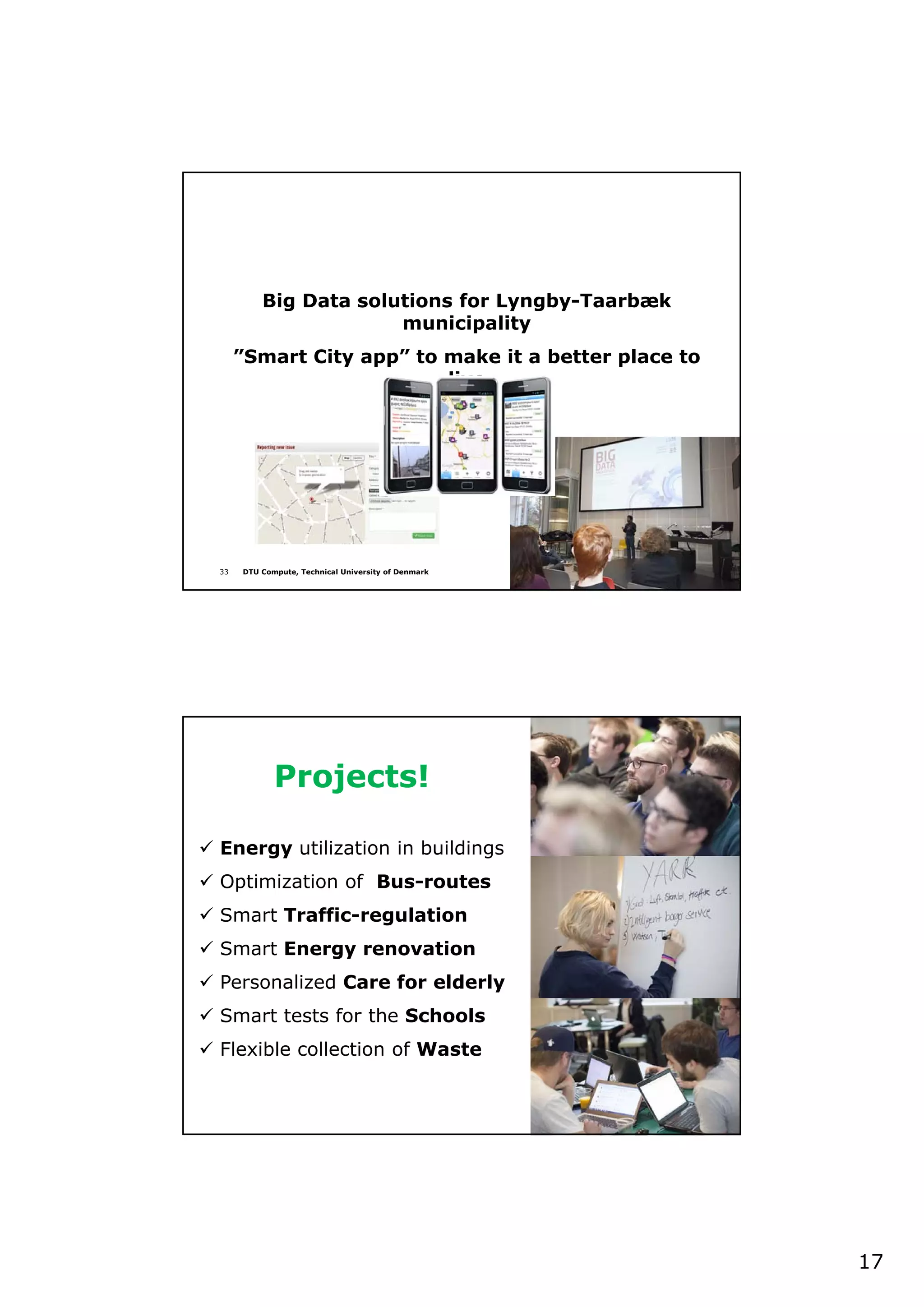 17
33 DTU Compute, Technical University of Denmark
Big Data solutions for Lyngby-Taarbæk
municipality
”Smart City app” to make it a better place to
live
34 DTU Compute, Technical University of Denmark
Projects!
 Energy utilization in buildings
 Optimization of Bus-routes
 Smart Traffic-regulation
 Smart Energy renovation
 Personalized Care for elderly
 Smart tests for the Schools
 Flexible collection of Waste
 