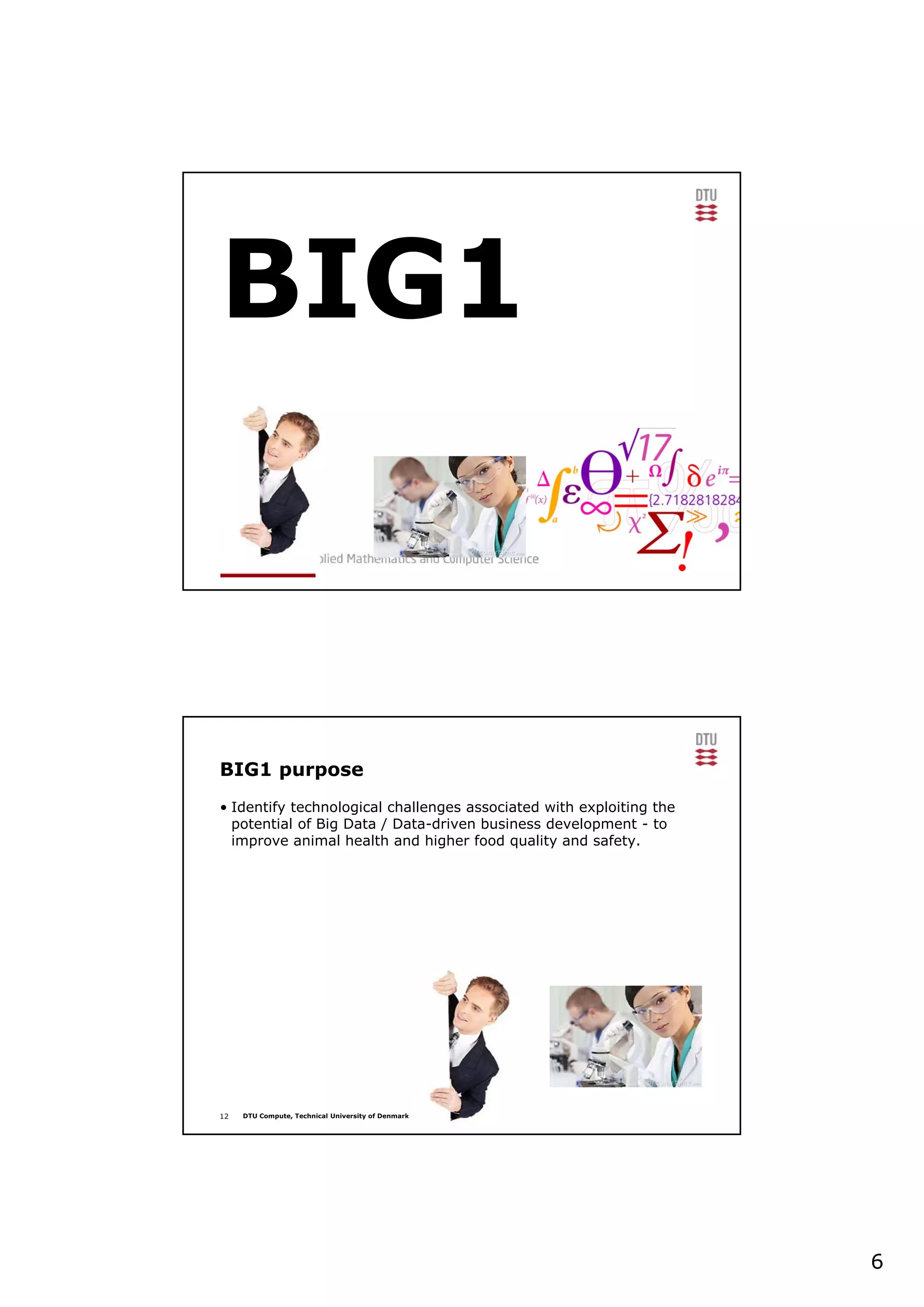 6
BIG1
Den 3. december 2013
12 DTU Compute, Technical University of Denmark
BIG1 purpose
• Identify technological challenges associated with exploiting the
potential of Big Data / Data-driven business development - to
improve animal health and higher food quality and safety.
 