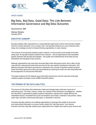 January 2015, IDC #253427
WHITE PAPER
Big Data, Bad Data, Good Data: The Link Between
Information Governance and Big Data Outcomes
Sponsored by: IBM
Melissa Webster
January 2015
EXECUTIVE SUMMARY
Big data analytics offer organizations an unprecedented opportunity to derive new business insights
and drive smarter decisions. It's no wonder, then, that big data initiatives are a top investment area
today and a strategic priority for forward-thinking organizations in every industry.
The outcome of any big data analytics project, however, is only as good as the quality of the data
being used. As big data analytics solutions have matured — and as organizations have developed
greater expertise with big data technologies — the quality and trustworthiness of the data sources
themselves are emerging as key concerns.
Although organizations may have their structured data under fairly good control, this is often not the
case with the unstructured content that accounts for the vast majority of enterprise information. IDC
believes that good information governance is essential to the success of big data analytics projects.
Good information governance also pays big dividends by reducing the costs and risks associated with
the management of unstructured information.
This paper explores the link between good information governance and the outcomes of big data
analytics projects and takes a look at IBM's StoredIQ solution.
THE PROMISE OF BIG DATA ANALYTICS
The amount of information that enterprises create and manage today continues to grow at an
astonishing pace. The sheer volume, variety, and velocity of that information are staggering — whether
the information is generated by digital customer interactions; captured from mobile devices and
embedded sensors; harvested from social conversations and emails; contained in documents, videos,
audio clips, and other unstructured data types; or streamed in real time.
Innovative big data solutions are enabling organizations to leverage their wealth of structured
and unstructured information to uncover trends, predict the "next best action," and improve
business outcomes. Big data analytics give organizations the insights they need to grow revenue and
 