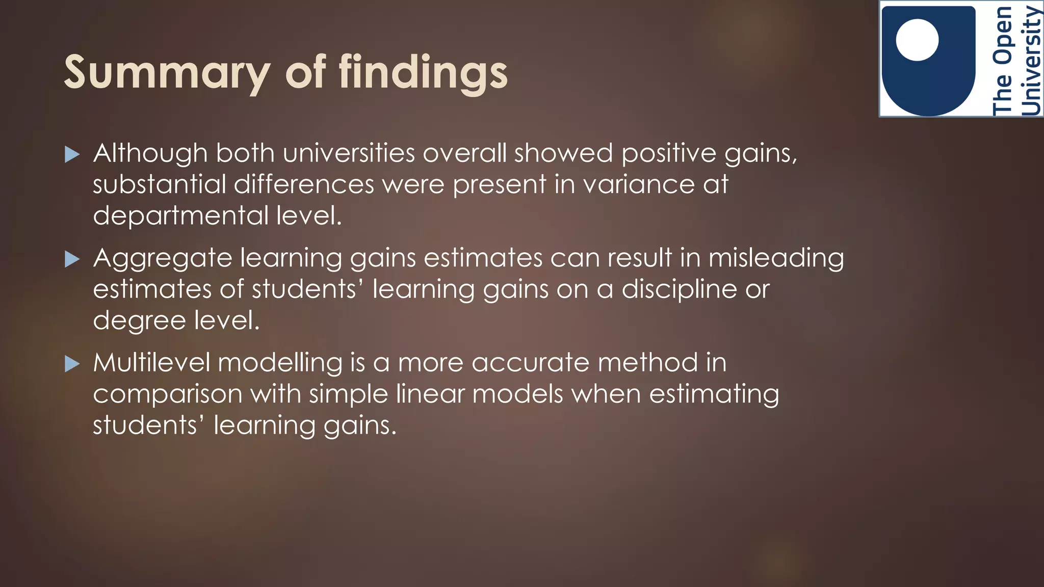 Summary of findings
 Although both universities overall showed positive gains,
substantial differences were present in variance at
departmental level.
 Aggregate learning gains estimates can result in misleading
estimates of students’ learning gains on a discipline or
degree level.
 Multilevel modelling is a more accurate method in
comparison with simple linear models when estimating
students’ learning gains.
 