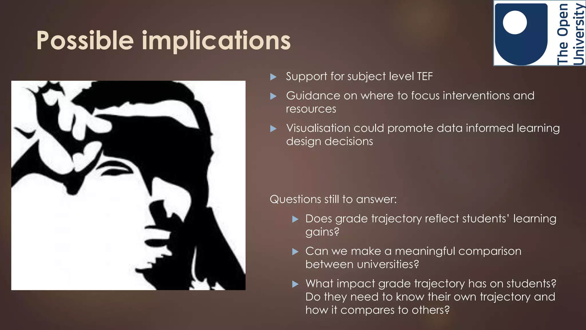 Possible implications
 Support for subject level TEF
 Guidance on where to focus interventions and
resources
 Visualisation could promote data informed learning
design decisions
Questions still to answer:
 Does grade trajectory reflect students’ learning
gains?
 Can we make a meaningful comparison
between universities?
 What impact grade trajectory has on students?
Do they need to know their own trajectory and
how it compares to others?
 
