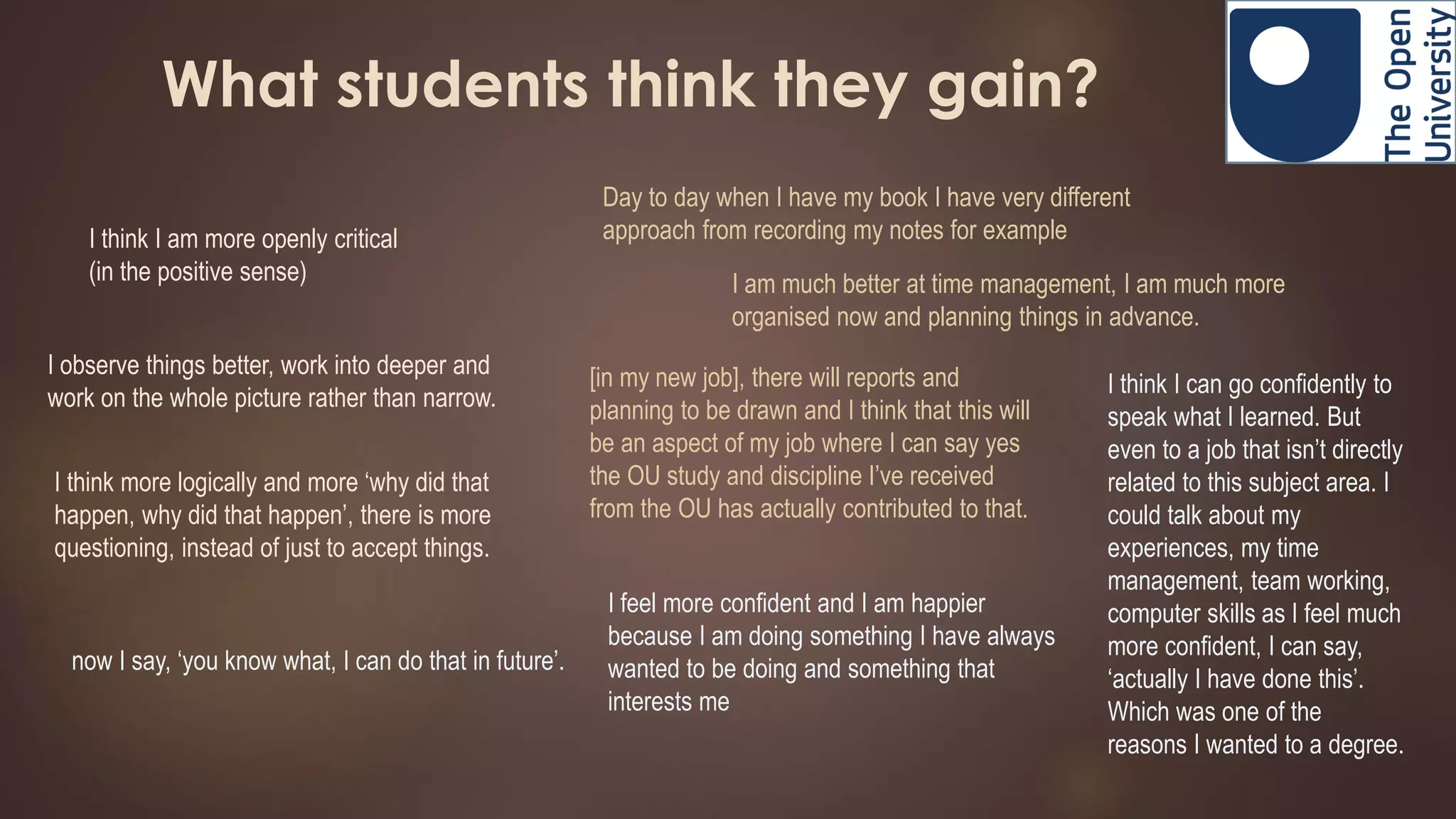 What students think they gain?
I think I am more openly critical
(in the positive sense)
Day to day when I have my book I have very different
approach from recording my notes for example
[in my new job], there will reports and
planning to be drawn and I think that this will
be an aspect of my job where I can say yes
the OU study and discipline I’ve received
from the OU has actually contributed to that.
I observe things better, work into deeper and
work on the whole picture rather than narrow.
I think more logically and more ‘why did that
happen, why did that happen’, there is more
questioning, instead of just to accept things.
I am much better at time management, I am much more
organised now and planning things in advance.
now I say, ‘you know what, I can do that in future’.
I feel more confident and I am happier
because I am doing something I have always
wanted to be doing and something that
interests me
I think I can go confidently to
speak what I learned. But
even to a job that isn’t directly
related to this subject area. I
could talk about my
experiences, my time
management, team working,
computer skills as I feel much
more confident, I can say,
‘actually I have done this’.
Which was one of the
reasons I wanted to a degree.
 