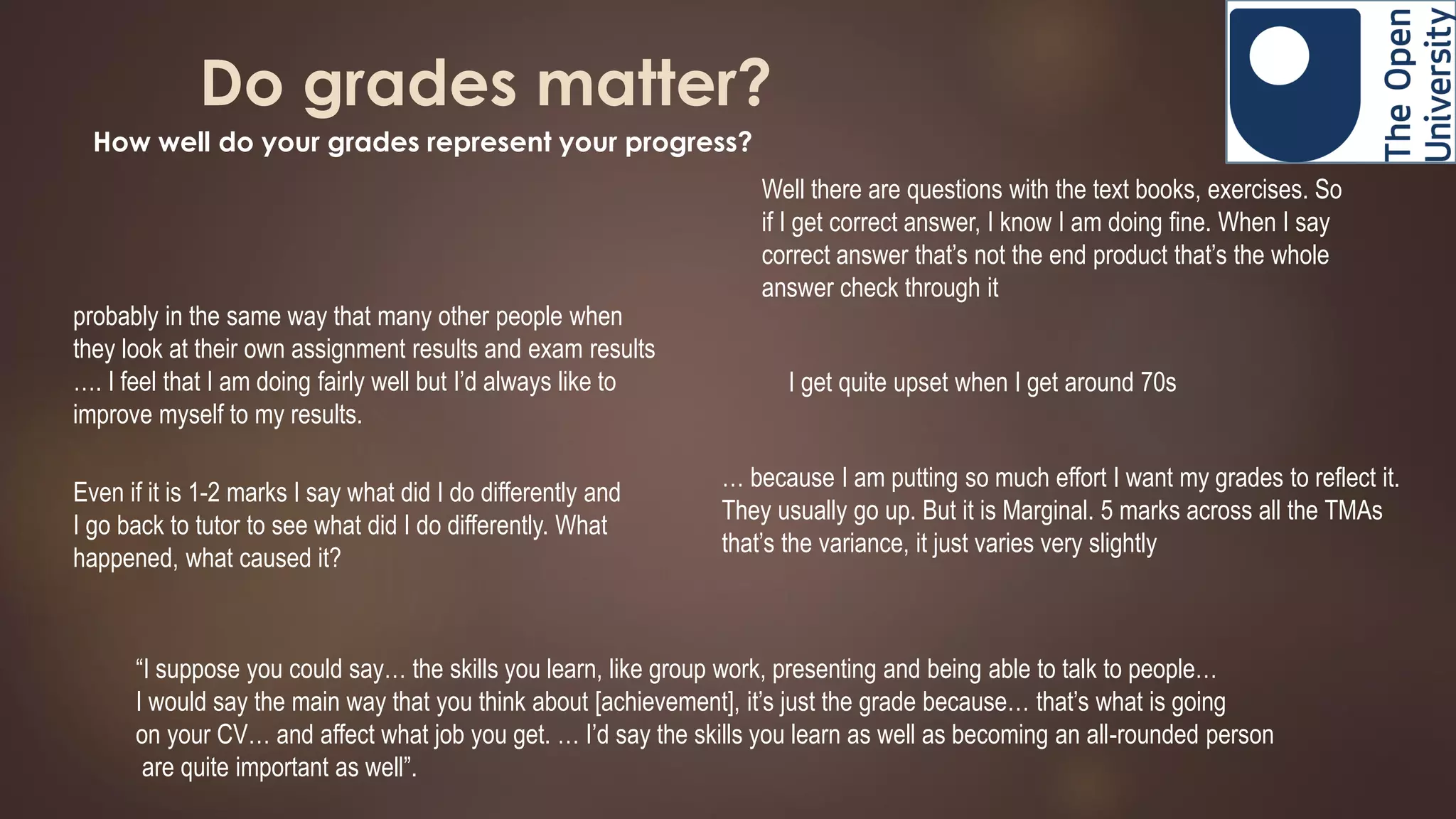 Do grades matter?
How well do your grades represent your progress?
probably in the same way that many other people when
they look at their own assignment results and exam results
…. I feel that I am doing fairly well but I’d always like to
improve myself to my results.
I get quite upset when I get around 70s
… because I am putting so much effort I want my grades to reflect it.
They usually go up. But it is Marginal. 5 marks across all the TMAs
that’s the variance, it just varies very slightly
Even if it is 1-2 marks I say what did I do differently and
I go back to tutor to see what did I do differently. What
happened, what caused it?
Well there are questions with the text books, exercises. So
if I get correct answer, I know I am doing fine. When I say
correct answer that’s not the end product that’s the whole
answer check through it
“I suppose you could say… the skills you learn, like group work, presenting and being able to talk to people…
I would say the main way that you think about [achievement], it’s just the grade because… that’s what is going
on your CV… and affect what job you get. … I’d say the skills you learn as well as becoming an all-rounded person
are quite important as well”.
 