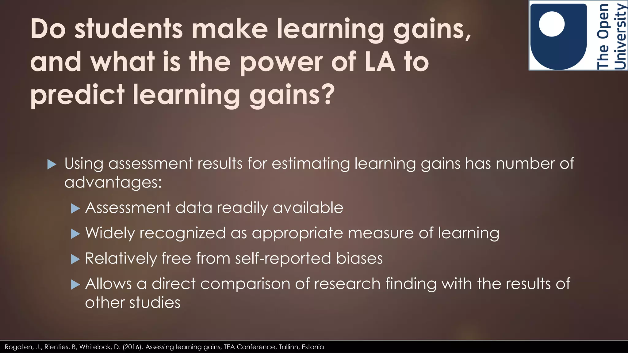Do students make learning gains,
and what is the power of LA to
predict learning gains?
 Using assessment results for estimating learning gains has number of
advantages:
 Assessment data readily available
 Widely recognized as appropriate measure of learning
 Relatively free from self-reported biases
 Allows a direct comparison of research finding with the results of
other studies
Rogaten, J., Rienties, B, Whitelock, D. (2016). Assessing learning gains, TEA Conference, Tallinn, Estonia
 