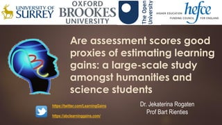 Are assessment scores good
proxies of estimating learning
gains: a large-scale study
amongst humanities and
science students
Dr. Jekaterina Rogaten
Prof Bart Rienties
https://twitter.com/LearningGains
https://abclearninggains.com/
 