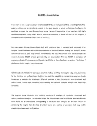 BIG DATA – Beyond the Hype




If one were to run a Map Reduce job on a Hadoop Distributed File System (HDFS), consisting of all white-
papers, articles and presentations created in the past couple of years on Business Intelligence &
Analytics, to count the most frequently occurring 2-grams (2 words that occur together), BIG DATA
would most certainly trump others. And so, instead of attempting to define BIG DATA in this blog post, I
would like to focus on the business value of BIG DATA.




For many years, BI practitioners have dealt with structured data – managed and harnessed it for
insights. There have been remarkable improvements in business decision making and Analytics, as the
domain has taken a great leap forward. Nevertheless, the focus has always been on structured data
which is typically 20-25% of data generated by any organization. The rest 75-80% is composed of
unstructured data (Text documents, Files etc.) and hitherto there has been no system / technique /
platform to derive insights from this dataset.




With the advent of BIG DATA techniques (in which Hadoop and Map Reduce play a big part), businesses
for the first time can confidently say that they can build the capability to manage large volumes of data
(terabytes to exabytes to petabytes), different varieties of data (structured, semi-structured and
unstructured), handle ever increasing data velocity and perform complex analysis that have high
variability.




The diagram below illustrates the evolving architectural paradigm of combining structured and
unstructured data analysis. The top half shows the unstructured data architecture while the bottom
layer shows the BI architecture corresponding to structured data analysis. But the real value is in
combining the insights from the top & bottom layers for a variety of use cases that truly enable
organizations to compete on Analytics.
 