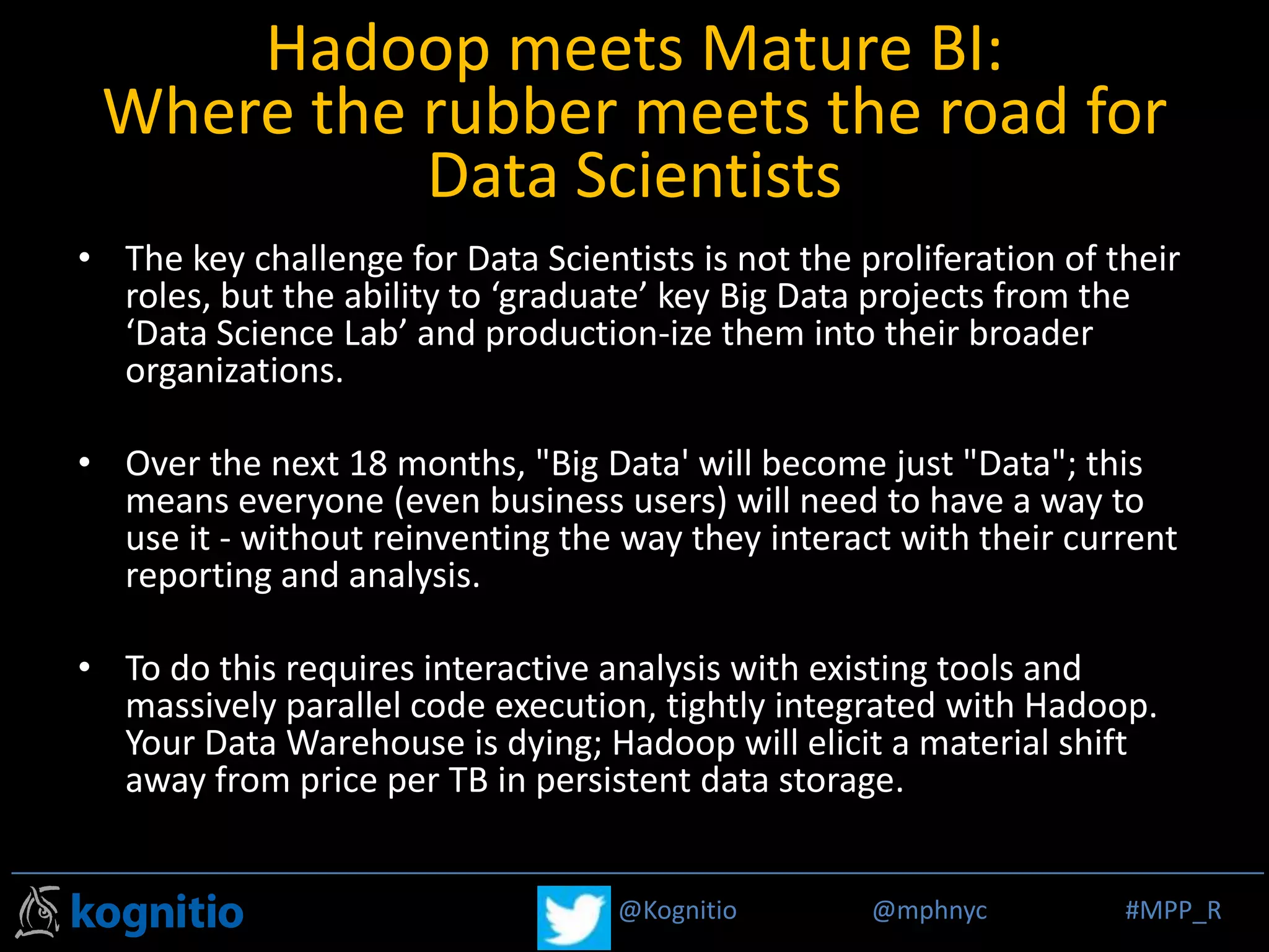 @Kognitio @mphnyc #MPP_R@Kognitio @mphnyc #MPP_R
Hadoop meets Mature BI:
Where the rubber meets the road for
Data Scientists
• The key challenge for Data Scientists is not the proliferation of their
roles, but the ability to ‘graduate’ key Big Data projects from the
‘Data Science Lab’ and production-ize them into their broader
organizations.
• Over the next 18 months, "Big Data' will become just "Data"; this
means everyone (even business users) will need to have a way to
use it - without reinventing the way they interact with their current
reporting and analysis.
• To do this requires interactive analysis with existing tools and
massively parallel code execution, tightly integrated with Hadoop.
Your Data Warehouse is dying; Hadoop will elicit a material shift
away from price per TB in persistent data storage.
 