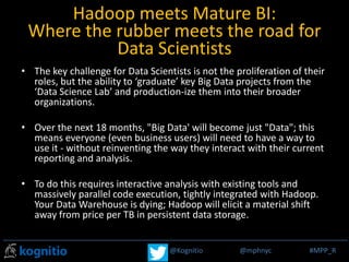 @Kognitio @mphnyc #MPP_R@Kognitio @mphnyc #MPP_R
Hadoop meets Mature BI:
Where the rubber meets the road for
Data Scientists
• The key challenge for Data Scientists is not the proliferation of their
roles, but the ability to ‘graduate’ key Big Data projects from the
‘Data Science Lab’ and production-ize them into their broader
organizations.
• Over the next 18 months, "Big Data' will become just "Data"; this
means everyone (even business users) will need to have a way to
use it - without reinventing the way they interact with their current
reporting and analysis.
• To do this requires interactive analysis with existing tools and
massively parallel code execution, tightly integrated with Hadoop.
Your Data Warehouse is dying; Hadoop will elicit a material shift
away from price per TB in persistent data storage.
 