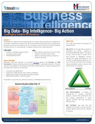 © Hexaware Technologies. All rights reserved. www.hexaware.com
Big Data- Big Intelligence- Big Action
WHY B3
?
Enterprises are awash with ever-growing data of all types, easily amassing even petabytes of
information. Sometimes 2 minutes is too late for time-sensitive processes such as catching fraud.
Big data must be used as it streams into your enterprise in order to maximize its value. Hexaware
B3
opens the door to a new approach to engaging customers and making decisions.
PAIN POINTS
• Problem in analyzing all types of data
• Increasing volume of data
• Slow processing of data
HOW IT WORKS?
Hexaware team has expertise in all eminent Big data platforms like Cloudera and IBM
Biginsights to deploy and analyze/report through big data to make better decisions. The team
also has niche skillsets of Text analytics and Predictive Modeling which helps the organization to
take data driven decisions. B3
work flow:
• It acquires all available data
• Organize and distill big data using massive parallelism
• Analyze all your data at once with never before insights
• Helps decide based on real time big data
Hexaware is a proud Clouera partner and working on IBM BigInsight partnership.
WHAT IS B3
B3
is a Big data solution by Hexaware. B3
represented as:
BIG DATA: It’s the data that exceeds the
processing and storing capacity of
conventional database system. The data is
too big, moves too fast, or doesn’t fit the
rigid structure of databases. Volume,
Velocity and Variety characterizes it. The
Cloudera and IBM Hadoop distribution set
up at Hexaware with Map reduce helping
massive parallelism make us ready to deal
with the three Vs’ of big data.
BIG INTELLIGENCE: It enables BI
professionals to leverage expanded
analytics, creates 360° perspectives and
also enables organizations to tackle
complex problems that was previously
difficult to solve.
BIG ACTIONS: Big data and Big
Intelligence give raise to domain specific,
problem specific actions that are valuable
to business.
Leveraging Insignts for Business
NEED
• Gain business insight from every bit of data
• Storage of massive volume of data
• Speed of information delivery to improve
customer interaction
Hexaware Big data solution Pack- B3
 