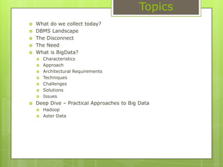 TopicsWhat do we collect today?DBMS LandscapeThe DisconnectThe NeedWhat is BigData?CharacteristicsApproachArchitectural RequirementsTechniquesChallengesSolutionsIssuesDeep Dive – Practical Approaches to Big DataHadoopAster Data