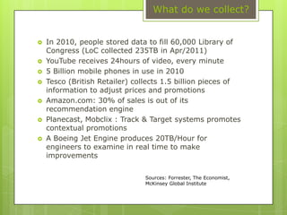 What do we collect?In 2010, people stored data to fill 60,000 Library of Congress (LoC collected 235TB in Apr/2011)YouTube receives 24hours of video, every minute5 Billion mobile phones in use in 2010Tesco (British Retailer) collects 1.5 billion pieces of information to adjust prices and promotionsAmazon.com: 30% of sales is out of its recommendation enginePlanecast, Mobclix : Track & Target systems promotes contextual promotionsA Boeing Jet Engine produces 20TB/Hour for engineers to examine in real time to make improvementsSources: Forrester, The Economist,McKinsey Global Institute