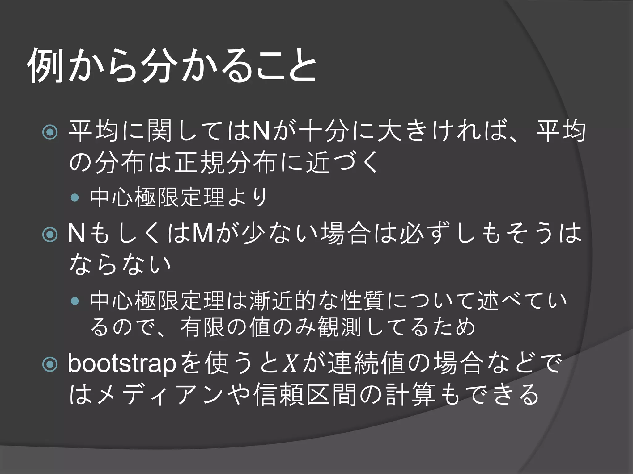 例から分かること
   平均に関してはNが十分に大きければ、平均
    の分布は正規分布に近づく
     中心極限定理より
   NもしくはMが少ない場合は必ずしもそうは
    ならない
     中心極限定理は漸近的な性質について述べてい
     るので、有限の値のみ観測してるため
   bootstrapを使うと𝑋が連続値の場合などで
    はメディアンや信頼区間の計算もできる
 