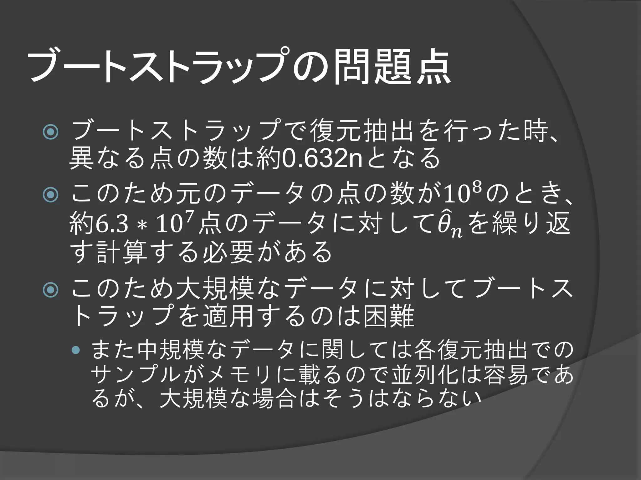 ブートストラップの問題点
 ブートストラップで復元抽出を行った時、
  異なる点の数は約0.632nとなる
 このため元のデータの点の数が108 のとき、
  約6.3 ∗ 107 点のデータに対して𝜃 𝑛 を繰り返
  す計算する必要がある
 このため大規模なデータに対してブートス
  トラップを適用するのは困難
     また中規模なデータに関しては各復元抽出での
    サンプルがメモリに載るので並列化は容易であ
    るが、大規模な場合はそうはならない
 