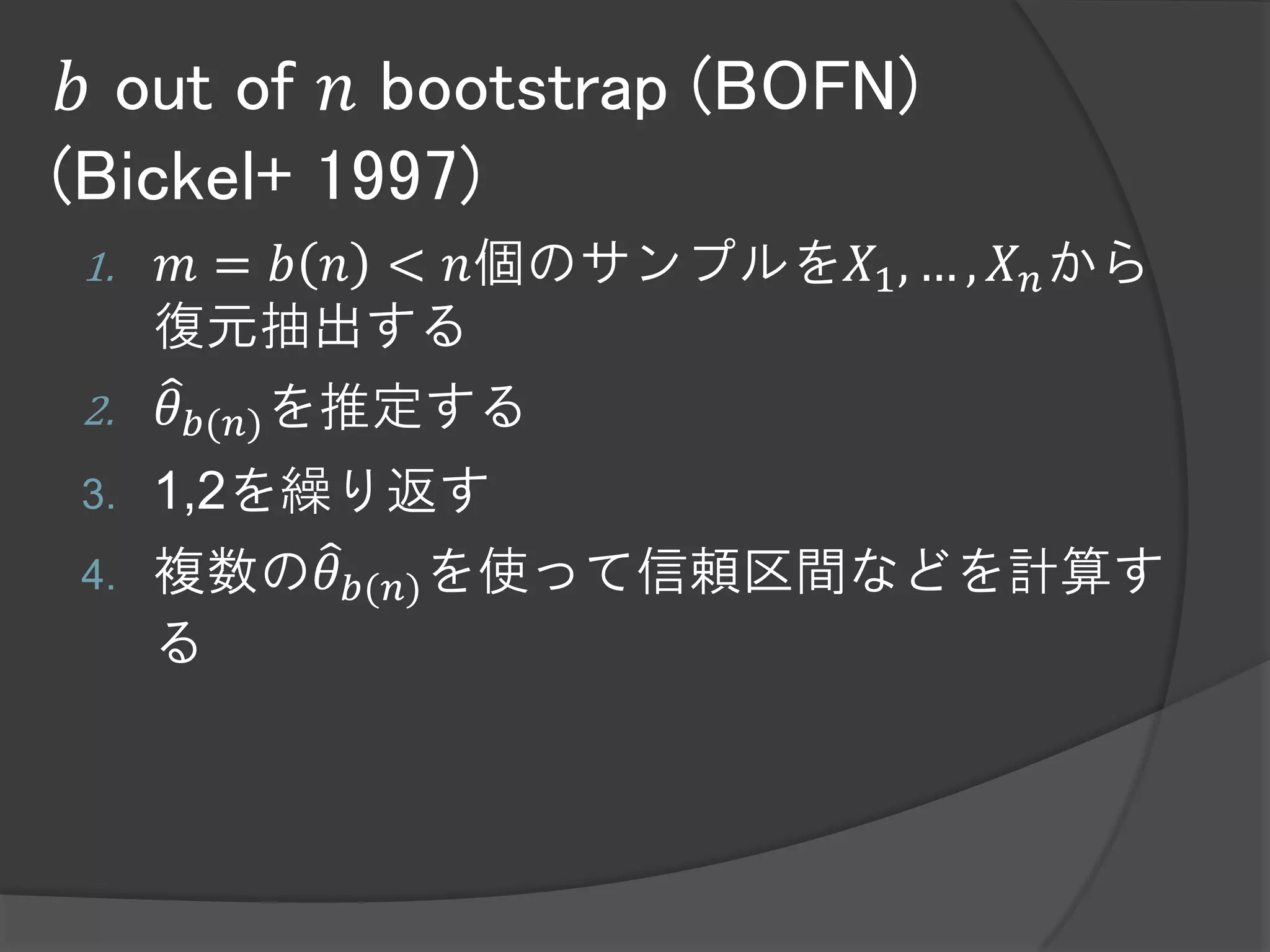 𝑏 out of 𝑛 bootstrap (BOFN)
(Bickel+ 1997)
1.   𝑚 = 𝑏 𝑛 < 𝑛個のサンプルを𝑋1 , … , 𝑋 𝑛 から
     復元抽出する
2.   𝜃 𝑏(𝑛) を推定する
3.   1,2を繰り返す
4.   複数の𝜃 𝑏(𝑛) を使って信頼区間などを計算す
     る
 