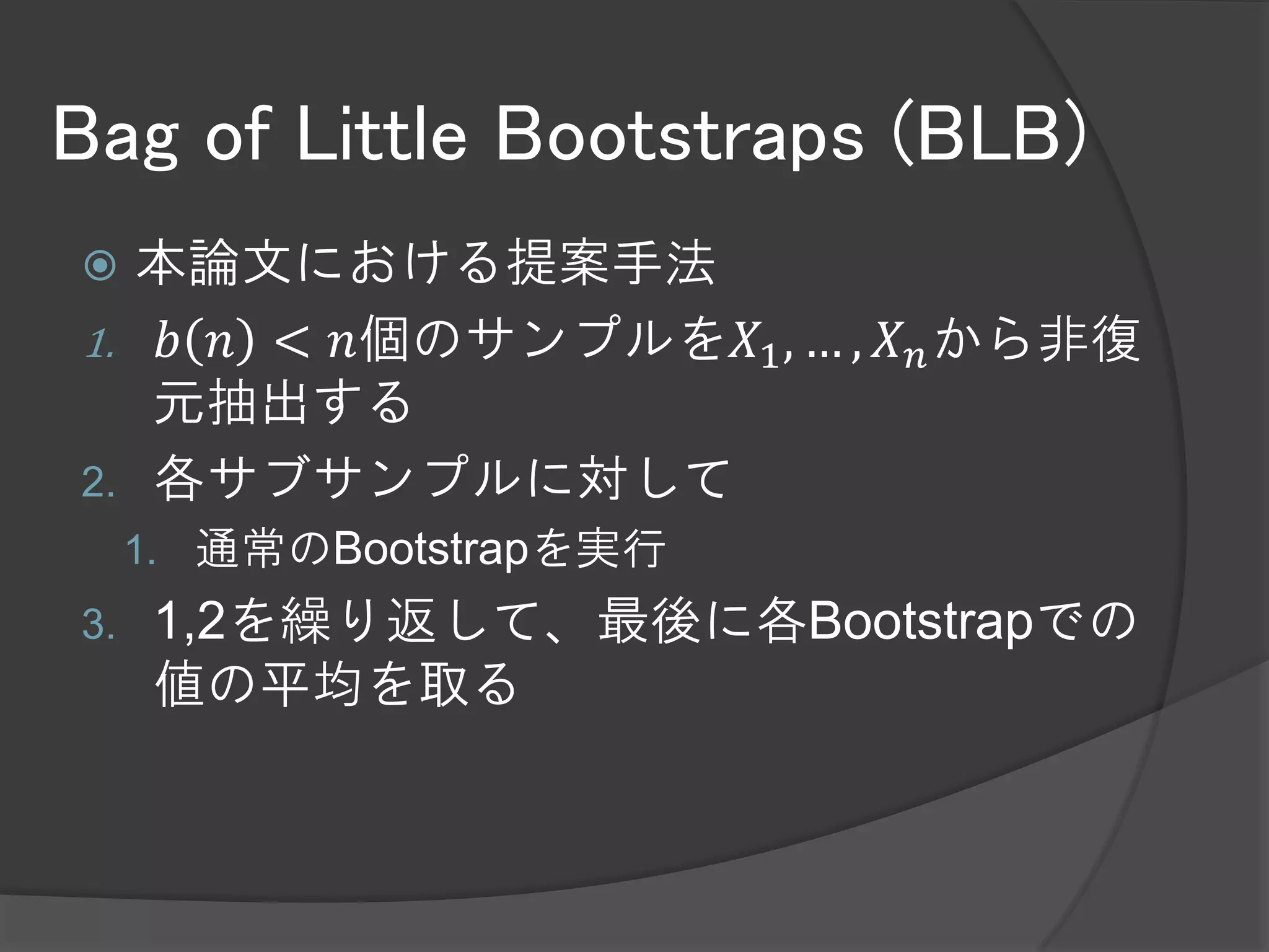 Bag of Little Bootstraps (BLB)
  本論文における提案手法
1. 𝑏 𝑛 < 𝑛個のサンプルを𝑋1 , … , 𝑋 𝑛 から非復元抽
   出する
2. 各サブサンプルに対して
     A)        𝑏 𝑛 種類の異なるデータから𝑛個復元抽出する
          1.   多項分布に従う乱数を使う
     B)        𝜃 𝑛 の計算を行う
          1.   ここでは計算量は異なるデータ点の数𝑏 𝑛 に依存する
               と考えている
     C) A,Bを繰り返す
3.    1,2を繰り返して、最後に平均を取る
 