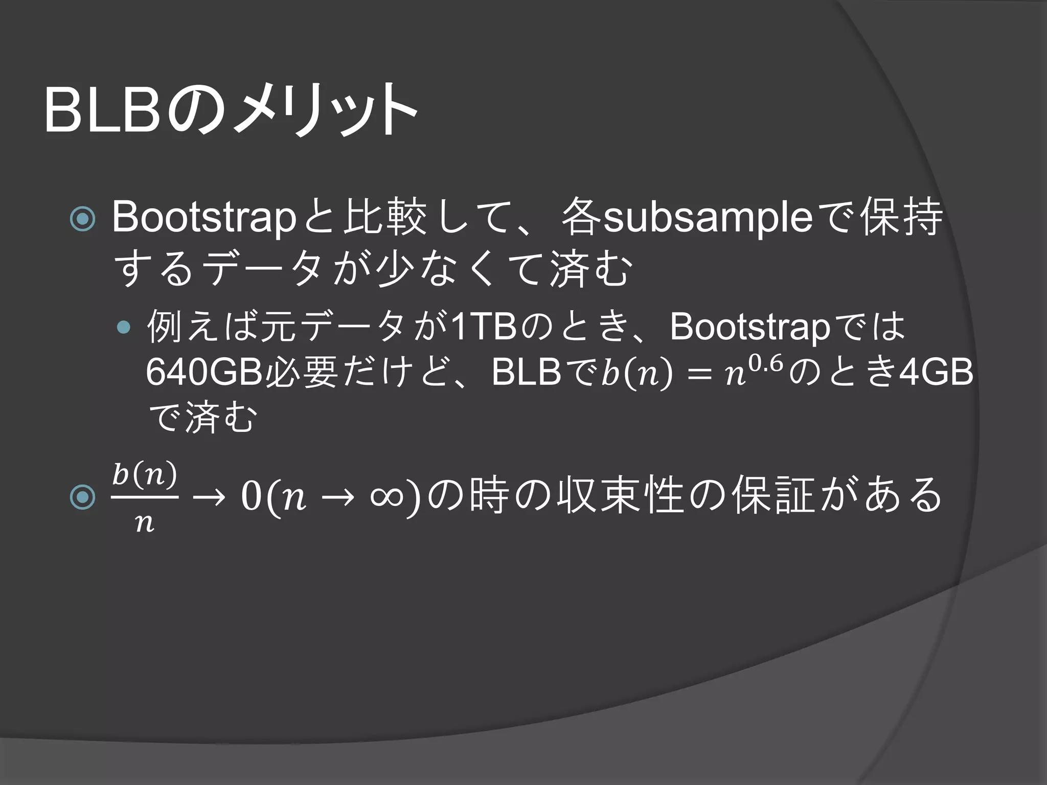 BLBのメリット
   Bootstrapと比較して、各subsampleで保持
    するデータが少なくて済む
     例えば元データが1TBのとき、Bootstrapでは
     640GB必要だけど、BLBで𝑏 𝑛 = 𝑛0.6 のとき4GB
     で済む
  𝑏 𝑛
       → 0(𝑛 → ∞)の時の収束性の保証がある
    𝑛
 
