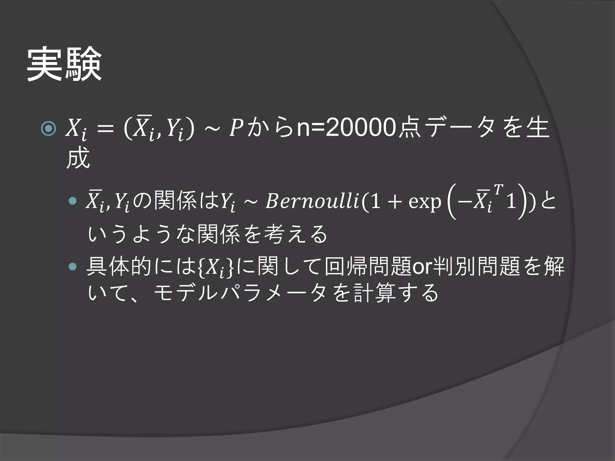 実験
   𝑋𝑖 =   𝑋 𝑖 , 𝑌𝑖 ∼ 𝑃からn=20000点データを生
    成
                                             𝑇
     𝑋 𝑖 , 𝑌𝑖 の関係は𝑌𝑖 ∼ 𝐵𝑒𝑟𝑛𝑜𝑢𝑙𝑙𝑖(1 + exp −𝑋 𝑖 1 )と
      いうような関係を考える
     具体的には{𝑋 𝑖 }に関して回帰問題or判別問題を解
      いて、モデルパラメータを計算する
 