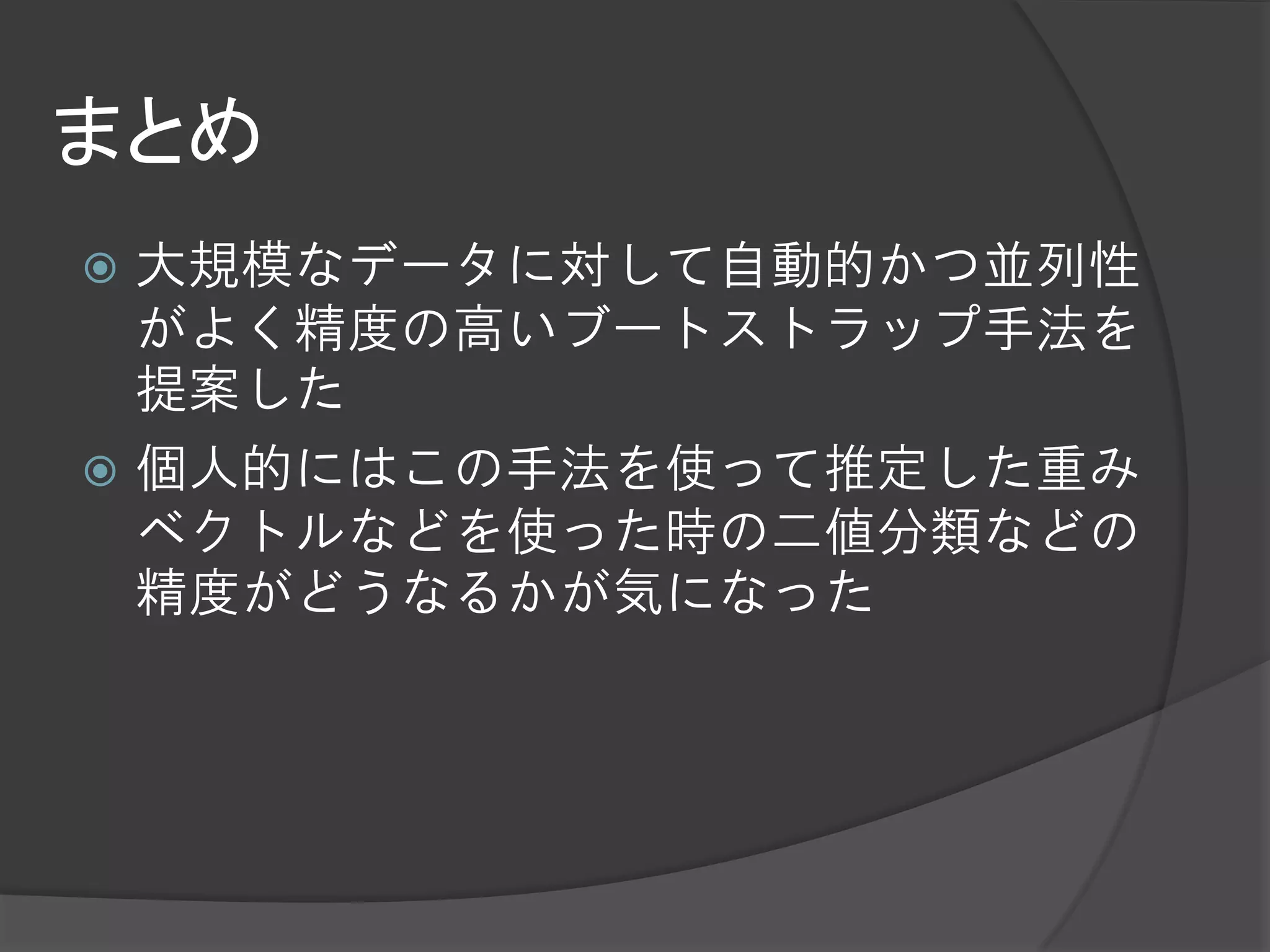 まとめ
 大規模なデータに対して自動的かつ並列性
  がよく精度の高いブートストラップ手法を
  提案した
 個人的にはこの手法を使って推定した重み
  ベクトルなどを使った時の二値分類などの
  精度がどうなるかが気になった
 