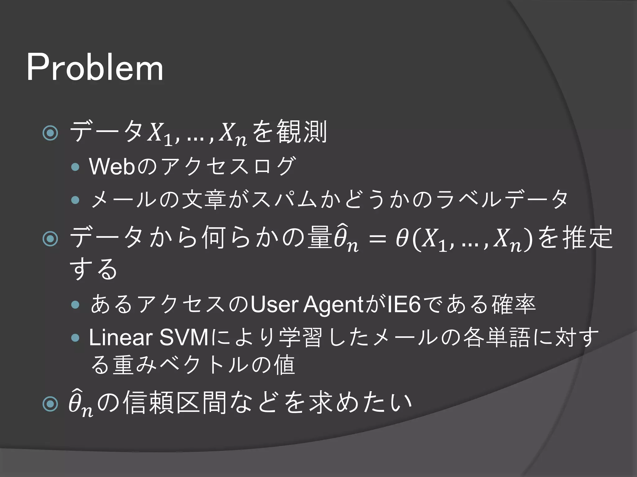Problem
   データ𝑋1 , … , 𝑋 𝑛 を観測
     Webのアクセスログ
     メールの文章がスパムかどうかのラベルデータ
   データから何らかの量𝜃 𝑛 = 𝜃(𝑋1 , … , 𝑋 𝑛 )を推定
    する
     あるアクセスのUser AgentがIE6である確率
     Linear SVMにより学習したメールの各単語に対す
     る重みベクトルの値
   𝜃 𝑛 の信頼区間などを求めたい
 