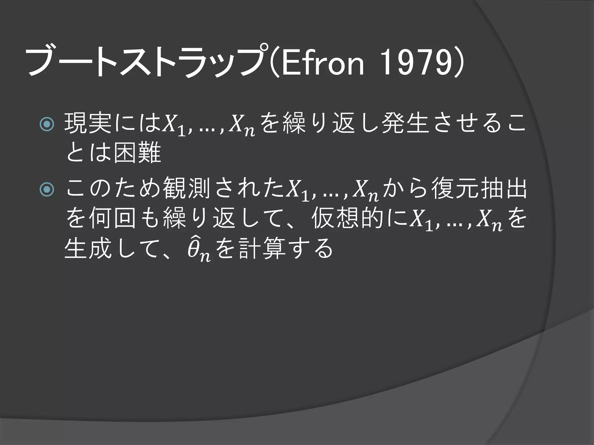 ブートストラップ(Efron 1979)
 現実には𝑋1 , … , 𝑋 𝑛 を繰り返し発生させるこ
  とは困難
 このため観測された𝑋1 , … , 𝑋 𝑛 から復元抽出
  を何回も繰り返して、仮想的に𝑋1 , … , 𝑋 𝑛 を
  生成して、𝜃 𝑛 を計算する
 