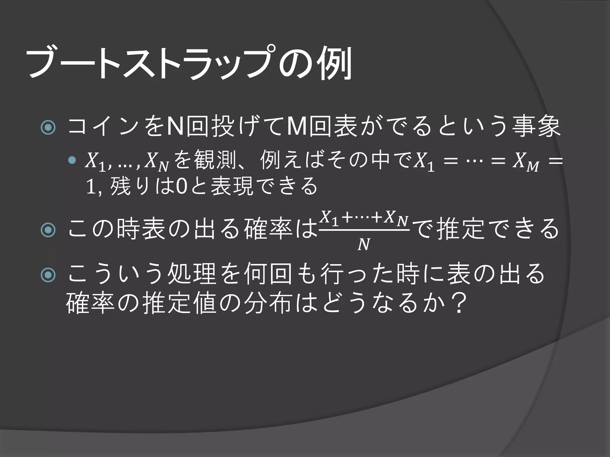 ブートストラップの例
   コインをN回投げてM回表がでるという事象
     𝑋1 , … , 𝑋 𝑁 を観測、例えばその中で𝑋1 = ⋯ = 𝑋 𝑀 =
     1, 残りは0と表現できる
                        𝑋1 +⋯+𝑋 𝑁
   この時表の出る確率は                    で推定できる
                             𝑁
   こういう処理を何回も行った時に表の出る
    確率の推定値の分布はどうなるか？
 