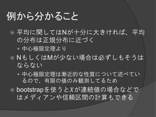 例から分かること
   平均に関してはNが十分に大きければ、平均
    の分布は正規分布に近づく
     中心極限定理より
   NもしくはMが少ない場合は必ずしもそうは
    ならない
     中心極限定理は漸近的な性質について述べてい
     るので、有限の値のみ観測してるため
   bootstrapを使うと𝑋が連続値の場合などで
    はメディアンや信頼区間の計算もできる
 