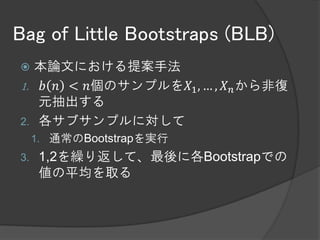 Bag of Little Bootstraps (BLB)
  本論文における提案手法
1. 𝑏 𝑛 < 𝑛個のサンプルを𝑋1 , … , 𝑋 𝑛 から非復元抽
   出する
2. 各サブサンプルに対して
     A)        𝑏 𝑛 種類の異なるデータから𝑛個復元抽出する
          1.   多項分布に従う乱数を使う
     B)        𝜃 𝑛 の計算を行う
          1.   ここでは計算量は異なるデータ点の数𝑏 𝑛 に依存する
               と考えている
     C) A,Bを繰り返す
3.    1,2を繰り返して、最後に平均を取る
 