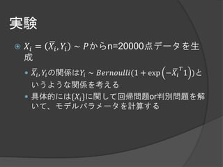 実験
   𝑋𝑖 =   𝑋 𝑖 , 𝑌𝑖 ∼ 𝑃からn=20000点データを生
    成
                                             𝑇
     𝑋 𝑖 , 𝑌𝑖 の関係は𝑌𝑖 ∼ 𝐵𝑒𝑟𝑛𝑜𝑢𝑙𝑙𝑖(1 + exp −𝑋 𝑖 1 )と
      いうような関係を考える
     具体的には{𝑋 𝑖 }に関して回帰問題or判別問題を解
      いて、モデルパラメータを計算する
 