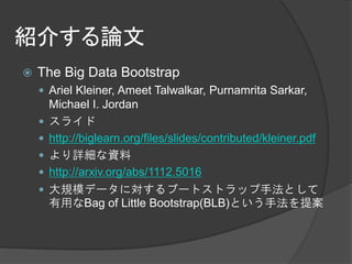 紹介する論文
   The Big Data Bootstrap
     Ariel Kleiner, Ameet Talwalkar, Purnamrita Sarkar,
        Michael I. Jordan
       スライド
       http://biglearn.org/files/slides/contributed/kleiner.pdf
       より詳細な資料
       http://arxiv.org/abs/1112.5016
       大規模データに対するブートストラップ手法として
        有用なBag of Little Bootstrap(BLB)という手法を提案
 