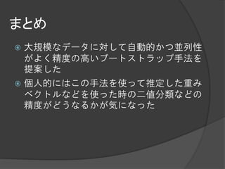 まとめ
 大規模なデータに対して自動的かつ並列性
  がよく精度の高いブートストラップ手法を
  提案した
 個人的にはこの手法を使って推定した重み
  ベクトルなどを使った時の二値分類などの
  精度がどうなるかが気になった
 