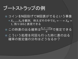 ブートストラップの例
   コインをN回投げてM回表がでるという事象
     𝑋1 , … , 𝑋 𝑁 を観測、例えばその中で𝑋1 = ⋯ = 𝑋 𝑀 =
     1, 残りは0と表現できる
                        𝑋1 +⋯+𝑋 𝑁
   この時表の出る確率は                    で推定できる
                             𝑁
   こういう処理を何回も行った時に表の出る
    確率の推定値の分布はどうなるか？
 