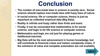 Conclusion
 The number of man-made laws in science is exactly zero. Social
science should replace man-made laws with fuzzy laws of nature.
 In social science, life or computer science, theory is just as
important as collected empirical data (Big Data).
 Reality is infinite and fuzzy rather than finite and exact.
 Finally, it can be concluded that mathematics is for social
science, and logic is for life science or computer science.
 Mathematics and logic are not just for playing games or
intellectual exercise.
 Big Data will be the next advancement in human knowledge, but
will contribute to financial crises and hasten complexity crises, if
the solutions of value and complete automation are not available.
NEXT
10
 