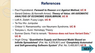 References
 Paul Feyerabend: Farewell to Reason and Against Method, UC B
 Gerard Debreu (& Kenneth Arrow): Theory of Value: AN AXIOMATIC
ANALYSIS OF ECONOMIC EQUILIBRIUM, UC B
 Lotfi A. Zadeh: Fuzzy Logic, UC B
 Ta-You Wu: Jumpulse
 Chitoor V. Ramamoorthy: von Neumann Syndrome, UC B
 Tosiyasu L. Kunii: Homotopy Theory
 Sumner Davis: First to remark: “Science does not have Variant Data.”
UC B
 Hugh Ching: “Quantitative Supply and Demand Model Based on
Infinite Spreadsheet” (Pat. No. 6,078,901) and “Completely Automated
and Self-generating Software System” (Pat. No. 5,485,601) UC B
NEXT
11
 