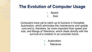The Evolution of Computer Usage
1. Speed
2. Size
Computers have yet to catch up to humans in Complete
Automation, which eliminates the maintenance and update
cost and is, therefore, far more important than speed and
size, and Range of Tolerance, which deals directly with the
survival of a creation in an uncertain future.
3. Automation
4. Tolerance
5
 