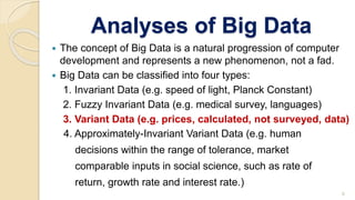 Analyses of Big Data
 The concept of Big Data is a natural progression of computer
development and represents a new phenomenon, not a fad.
 Big Data can be classified into four types:
1. Invariant Data (e.g. speed of light, Planck Constant)
2. Fuzzy Invariant Data (e.g. medical survey, languages)
3. Variant Data (e.g. prices, calculated, not surveyed, data)
4. Approximately-Invariant Variant Data (e.g. human
decisions within the range of tolerance, market
comparable inputs in social science, such as rate of
return, growth rate and interest rate.)
6
 