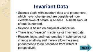 Invariant Data
 Science deals with invariant data and phenomena,
which never change and are considered non-
violable laws of nature in science. A small amount
of data is needed.
 Science is based on empirical verification.
 There is no “reason” in science or invariant data.
 Reason, logic, and mathematics in science do not
change anything and merely allow the same
phenomenon to be described from different
perspectives. NEXT
7
 