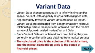 Variant Data
 Variant Data change continuously to infinity in time and/or
space. Variant Data originally refer to historical price data.
 Approximately-Invariant Variant Data are used as inputs.
 Variant Data are calculated from a mathematically rigorous
relationship, where the inputs are obtained from the market
survey of Approximately-Invariant Variant Data.
 Since Variant Data are obtained from calculation, they are
generally in conflict with data obtained from market surveys.
 The calculated price is the solution of financial crises,
and the market comparison price is the cause of
financial crises. NEXT
8
 