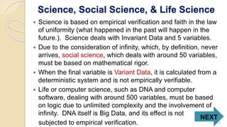 Science, Social Science, & Life Science
 Science is based on empirical verification and faith in the law
of uniformity (what happened in the past will happen in the
future.). Science deals with Invariant Data and 5 variables.
 Due to the consideration of infinity, which, by definition, never
arrives, social science, which deals with around 50 variables,
must be based on mathematical rigor.
 When the final variable is Variant Data, it is calculated from a
deterministic system and is not empirically verifiable.
 Life or computer science, such as DNA and computer
software, dealing with around 500 variables, must be based
on logic due to unlimited complexity and the involvement of
infinity. DNA itself is Big Data, and its effect is not
subjected to empirical verification.
NEXT
9
 