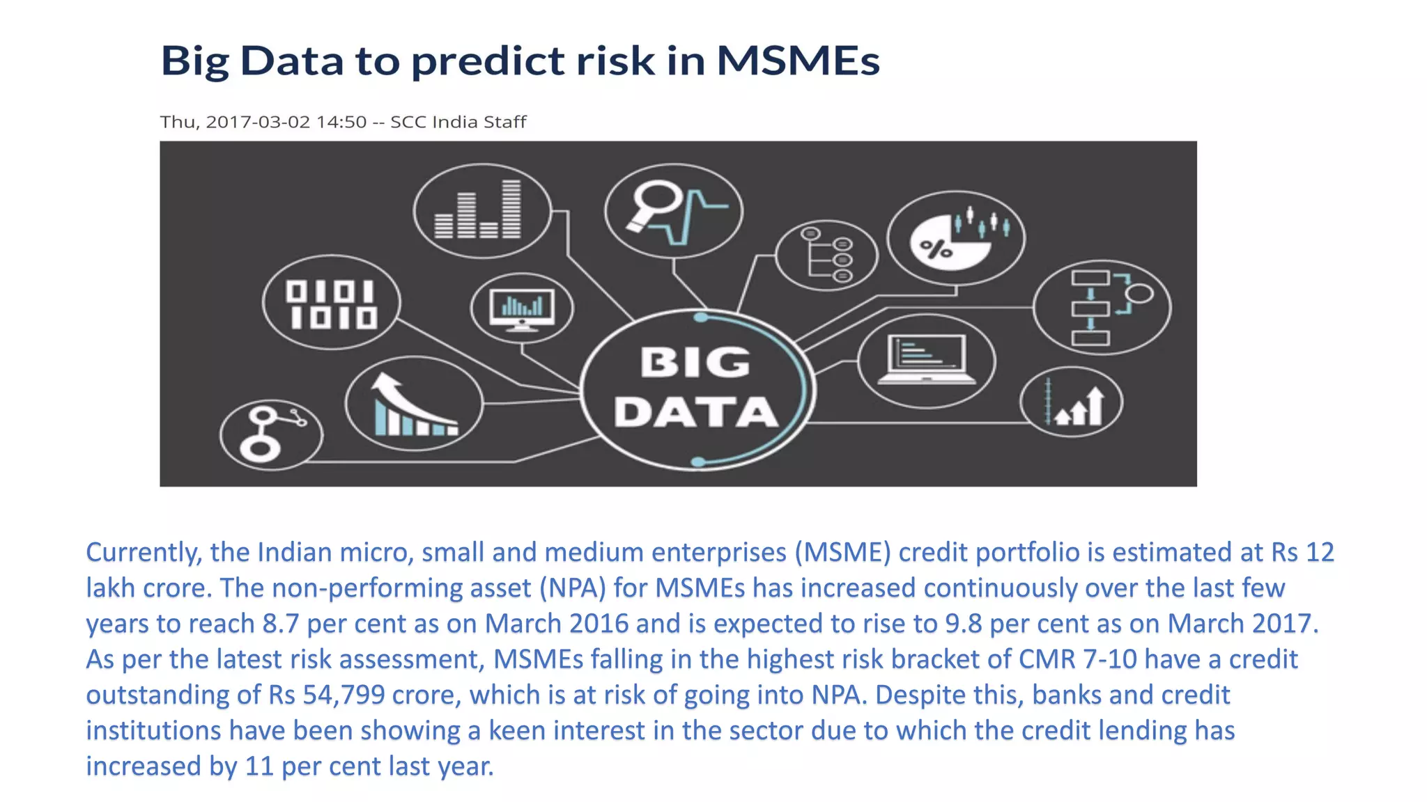 Currently, the Indian micro, small and medium enterprises (MSME) credit portfolio is estimated at Rs 12
lakh crore. The non-performing asset (NPA) for MSMEs has increased continuously over the last few
years to reach 8.7 per cent as on March 2016 and is expected to rise to 9.8 per cent as on March 2017.
As per the latest risk assessment, MSMEs falling in the highest risk bracket of CMR 7-10 have a credit
outstanding of Rs 54,799 crore, which is at risk of going into NPA. Despite this, banks and credit
institutions have been showing a keen interest in the sector due to which the credit lending has
increased by 11 per cent last year.