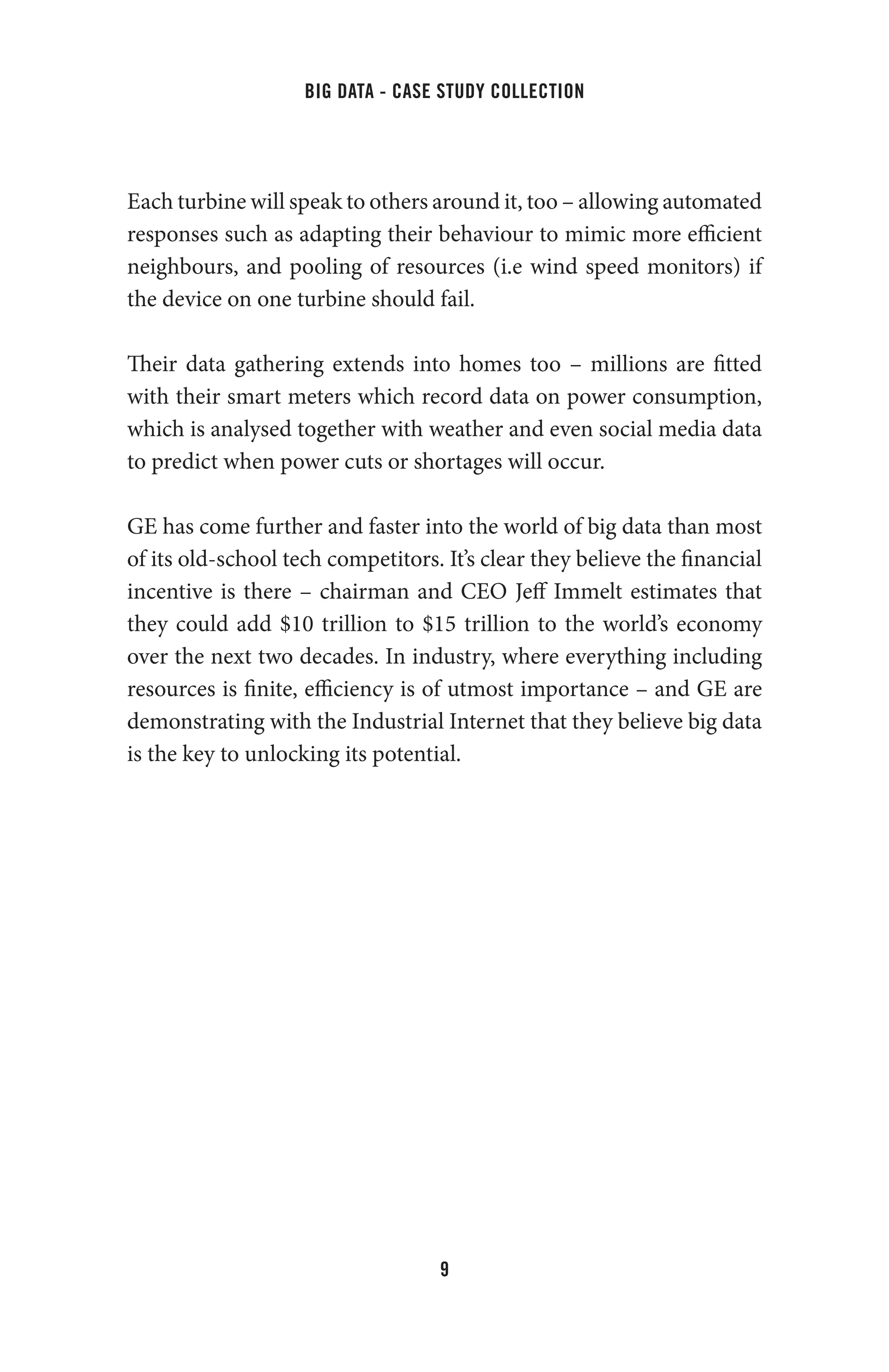 big data - case study collection
9
Each turbine will speak to others around it, too – allowing automated
responses such as adapting their behaviour to mimic more efficient
neighbours, and pooling of resources (i.e wind speed monitors) if
the device on one turbine should fail.
Their data gathering extends into homes too – millions are fitted
with their smart meters which record data on power consumption,
which is analysed together with weather and even social media data
to predict when power cuts or shortages will occur.
GE has come further and faster into the world of big data than most
of its old-school tech competitors. It’s clear they believe the financial
incentive is there – chairman and CEO Jeff Immelt estimates that
they could add $10 trillion to $15 trillion to the world’s economy
over the next two decades. In industry, where everything including
resources is finite, efficiency is of utmost importance – and GE are
demonstrating with the Industrial Internet that they believe big data
is the key to unlocking its potential.
 