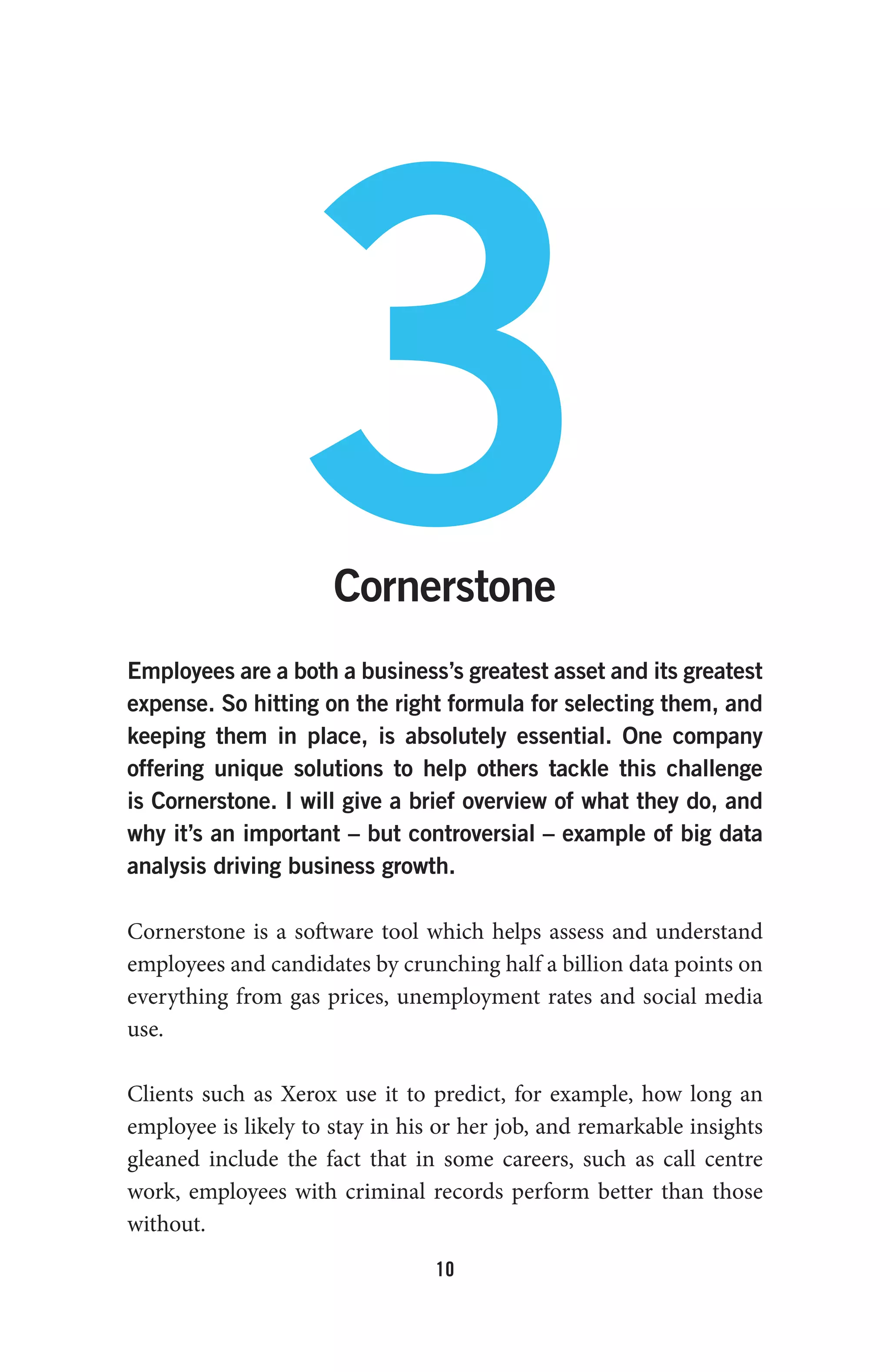 10
3Cornerstone
Employees are a both a business’s greatest asset and its greatest
expense. So hitting on the right formula for selecting them, and
keeping them in place, is absolutely essential. One company
offering unique solutions to help others tackle this challenge
is Cornerstone. I will give a brief overview of what they do, and
why it’s an important – but controversial – example of big data
analysis driving business growth.
Cornerstone is a software tool which helps assess and understand
employees and candidates by crunching half a billion data points on
everything from gas prices, unemployment rates and social media
use.
Clients such as Xerox use it to predict, for example, how long an
employee is likely to stay in his or her job, and remarkable insights
gleaned include the fact that in some careers, such as call centre
work, employees with criminal records perform better than those
without.
 