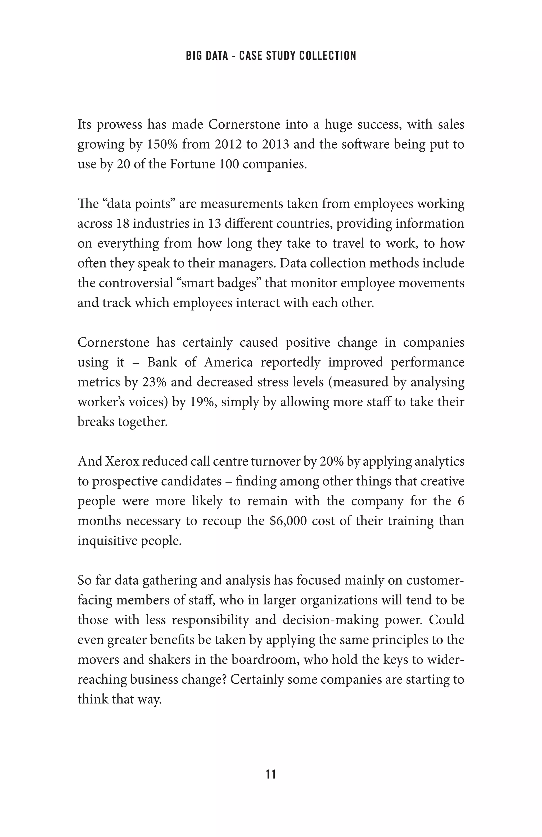 big data - case study collection
11
Its prowess has made Cornerstone into a huge success, with sales
growing by 150% from 2012 to 2013 and the software being put to
use by 20 of the Fortune 100 companies.
The “data points” are measurements taken from employees working
across 18 industries in 13 different countries, providing information
on everything from how long they take to travel to work, to how
often they speak to their managers. Data collection methods include
the controversial “smart badges” that monitor employee movements
and track which employees interact with each other.
Cornerstone has certainly caused positive change in companies
using it – Bank of America reportedly improved performance
metrics by 23% and decreased stress levels (measured by analysing
worker’s voices) by 19%, simply by allowing more staff to take their
breaks together.
And Xerox reduced call centre turnover by 20% by applying analytics
to prospective candidates – finding among other things that creative
people were more likely to remain with the company for the 6
months necessary to recoup the $6,000 cost of their training than
inquisitive people.
So far data gathering and analysis has focused mainly on customer-
facing members of staff, who in larger organizations will tend to be
those with less responsibility and decision-making power. Could
even greater benefits be taken by applying the same principles to the
movers and shakers in the boardroom, who hold the keys to wider-
reaching business change? Certainly some companies are starting to
think that way.
 