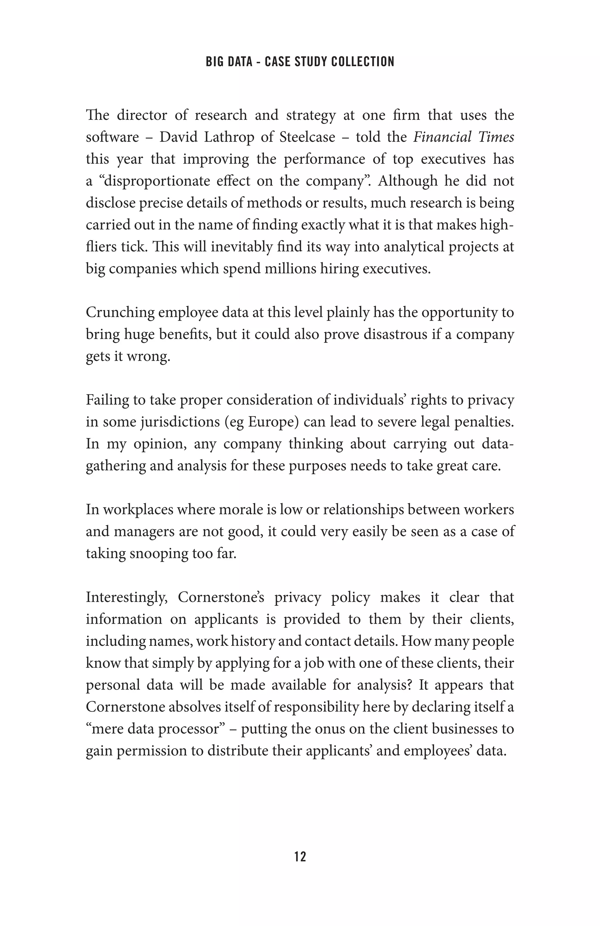 big data - case study collection
12
The director of research and strategy at one firm that uses the
software – David Lathrop of Steelcase – told the Financial Times
this year that improving the performance of top executives has
a “disproportionate effect on the company”. Although he did not
disclose precise details of methods or results, much research is being
carried out in the name of finding exactly what it is that makes high-
fliers tick. This will inevitably find its way into analytical projects at
big companies which spend millions hiring executives.
Crunching employee data at this level plainly has the opportunity to
bring huge benefits, but it could also prove disastrous if a company
gets it wrong.
Failing to take proper consideration of individuals’ rights to privacy
in some jurisdictions (eg Europe) can lead to severe legal penalties.
In my opinion, any company thinking about carrying out data-
gathering and analysis for these purposes needs to take great care.
In workplaces where morale is low or relationships between workers
and managers are not good, it could very easily be seen as a case of
taking snooping too far.
Interestingly, Cornerstone’s privacy policy makes it clear that
information on applicants is provided to them by their clients,
including names, work history and contact details. How many people
know that simply by applying for a job with one of these clients, their
personal data will be made available for analysis? It appears that
Cornerstone absolves itself of responsibility here by declaring itself a
“mere data processor” – putting the onus on the client businesses to
gain permission to distribute their applicants’ and employees’ data.
 